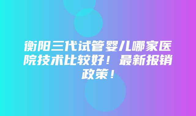 衡阳三代试管婴儿哪家医院技术比较好！最新报销政策！