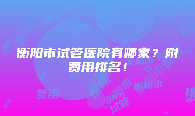 衡阳市试管医院有哪家？附费用排名！