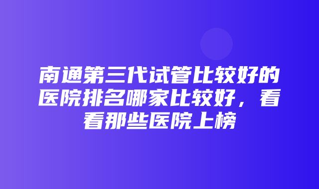 南通第三代试管比较好的医院排名哪家比较好，看看那些医院上榜