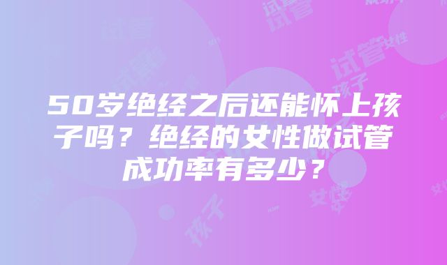 50岁绝经之后还能怀上孩子吗？绝经的女性做试管成功率有多少？