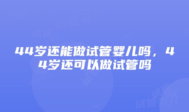 44岁还能做试管婴儿吗，44岁还可以做试管吗