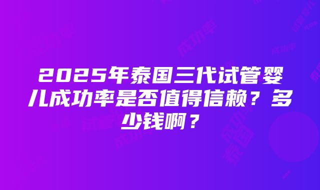 2025年泰国三代试管婴儿成功率是否值得信赖？多少钱啊？