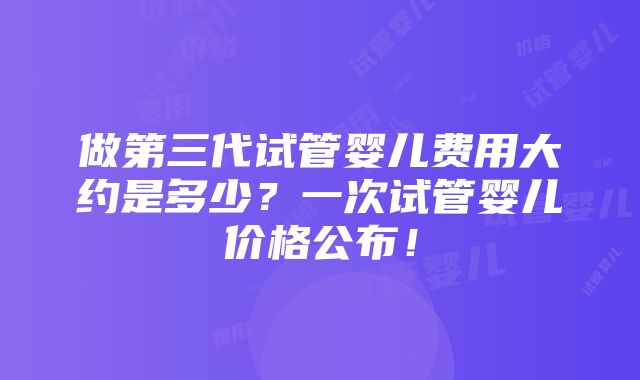 做第三代试管婴儿费用大约是多少？一次试管婴儿价格公布！