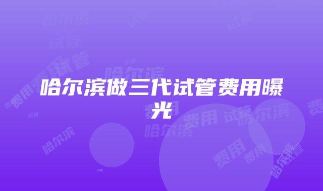 哈尔滨做三代试管费用曝光