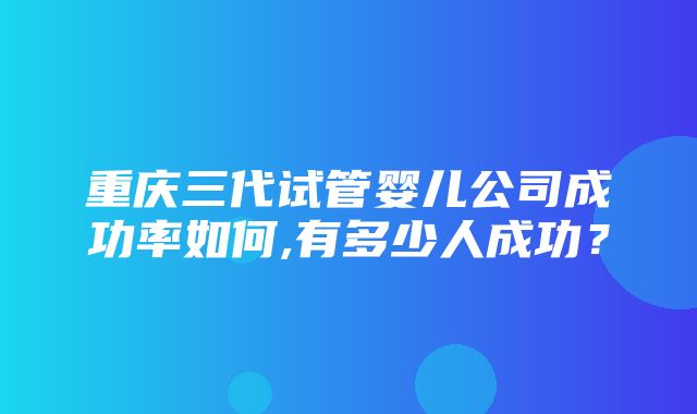 重庆三代试管婴儿公司成功率如何,有多少人成功？