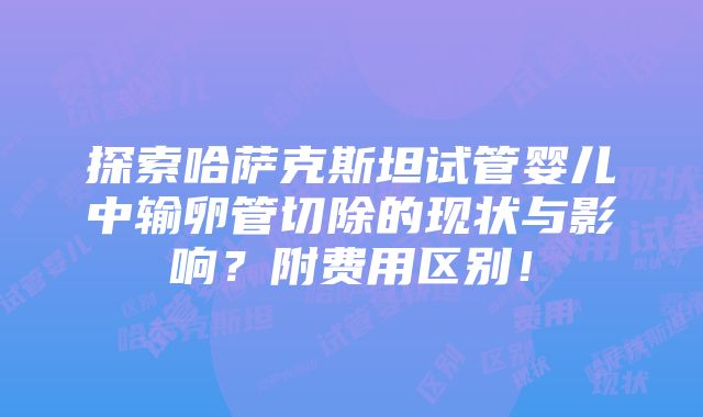 探索哈萨克斯坦试管婴儿中输卵管切除的现状与影响？附费用区别！