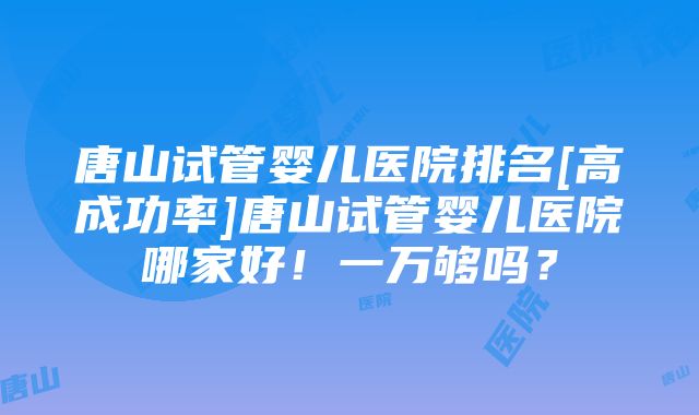 唐山试管婴儿医院排名[高成功率]唐山试管婴儿医院哪家好！一万够吗？