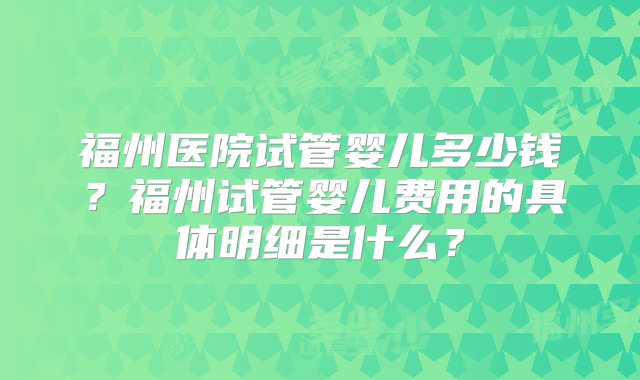 福州医院试管婴儿多少钱？福州试管婴儿费用的具体明细是什么？