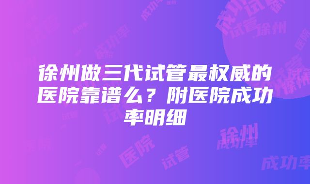 徐州做三代试管最权威的医院靠谱么？附医院成功率明细