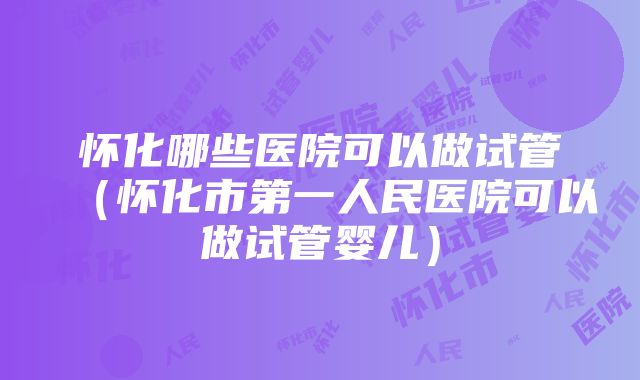 怀化哪些医院可以做试管（怀化市第一人民医院可以做试管婴儿）