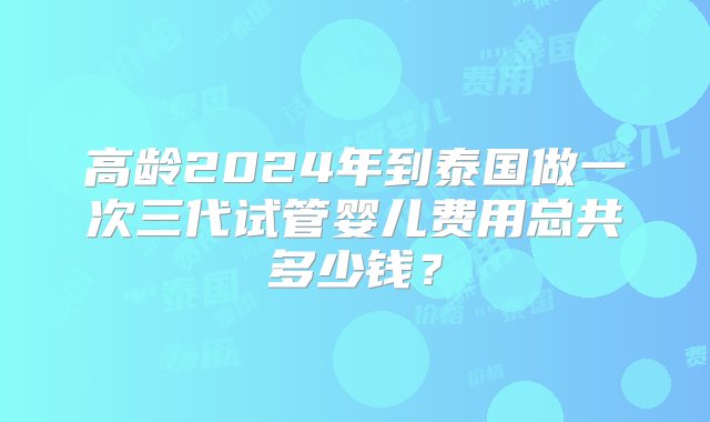 高龄2024年到泰国做一次三代试管婴儿费用总共多少钱？