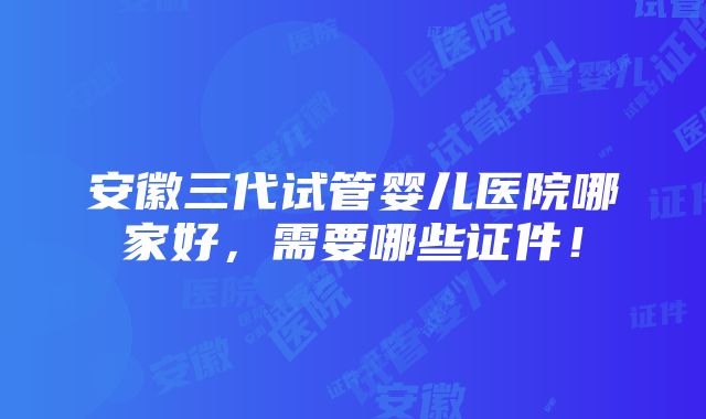 安徽三代试管婴儿医院哪家好，需要哪些证件！