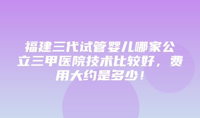 福建三代试管婴儿哪家公立三甲医院技术比较好，费用大约是多少！