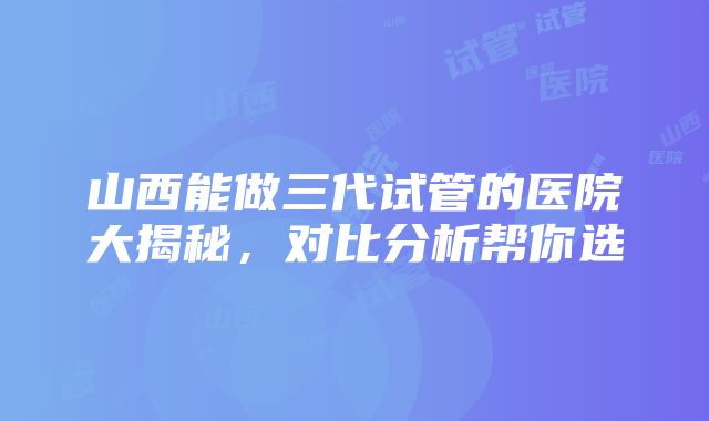 山西能做三代试管的医院大揭秘，对比分析帮你选