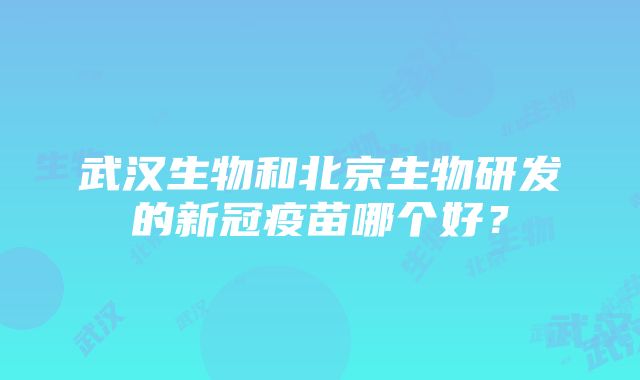 武汉生物和北京生物研发的新冠疫苗哪个好？