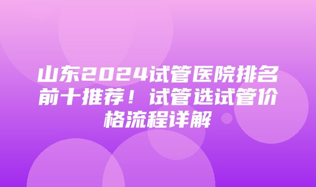 山东2024试管医院排名前十推荐！试管选试管价格流程详解