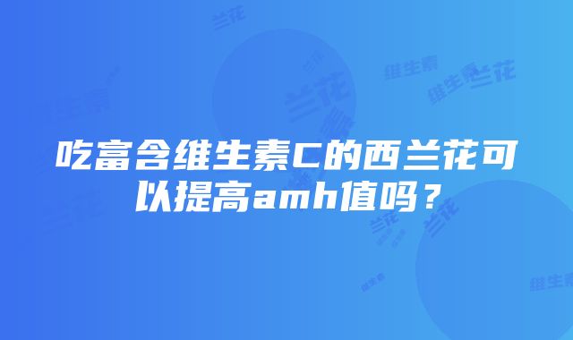 吃富含维生素C的西兰花可以提高amh值吗？