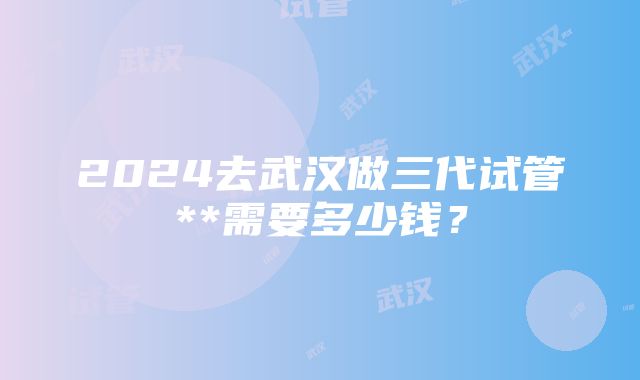 2024去武汉做三代试管**需要多少钱？