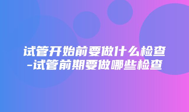 试管开始前要做什么检查-试管前期要做哪些检查