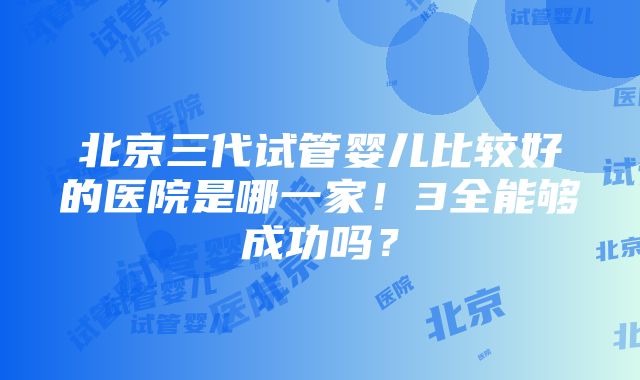 北京三代试管婴儿比较好的医院是哪一家！3全能够成功吗？