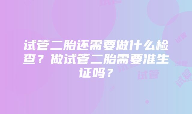 试管二胎还需要做什么检查？做试管二胎需要准生证吗？