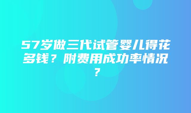 57岁做三代试管婴儿得花多钱？附费用成功率情况？