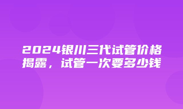 2024银川三代试管价格揭露，试管一次要多少钱