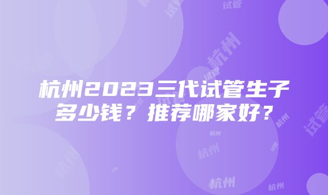 杭州2023三代试管生子多少钱？推荐哪家好？