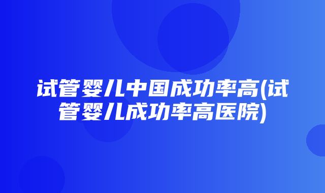 试管婴儿中国成功率高(试管婴儿成功率高医院)