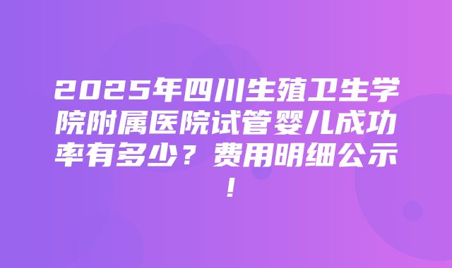 2025年四川生殖卫生学院附属医院试管婴儿成功率有多少？费用明细公示！