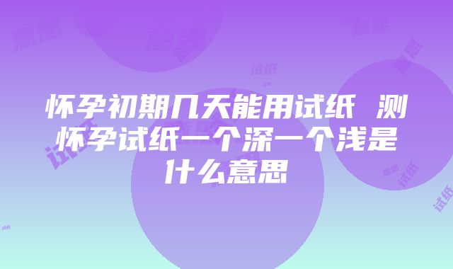 怀孕初期几天能用试纸 测怀孕试纸一个深一个浅是什么意思