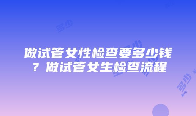 做试管女性检查要多少钱？做试管女生检查流程