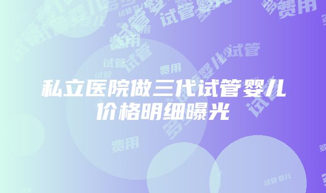 私立医院做三代试管婴儿价格明细曝光