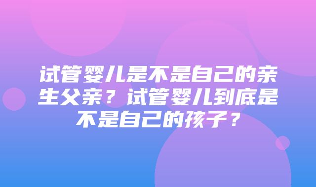 试管婴儿是不是自己的亲生父亲？试管婴儿到底是不是自己的孩子？