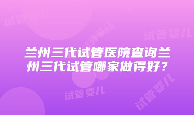 兰州三代试管医院查询兰州三代试管哪家做得好？