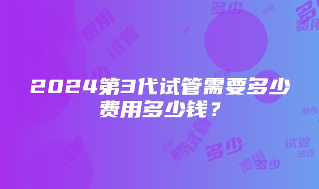 2024第3代试管需要多少费用多少钱？