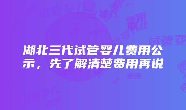 湖北三代试管婴儿费用公示，先了解清楚费用再说