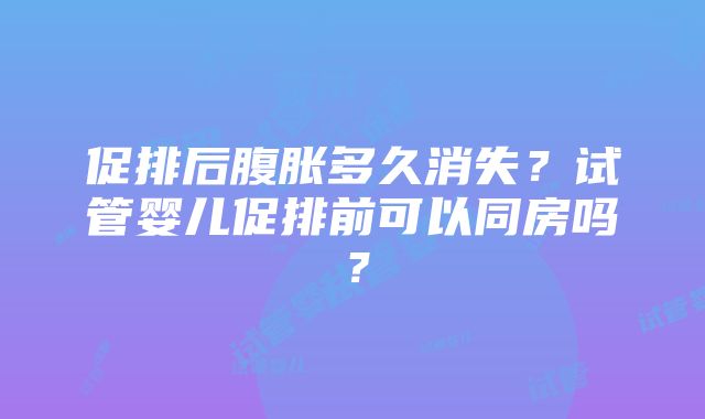 促排后腹胀多久消失？试管婴儿促排前可以同房吗？