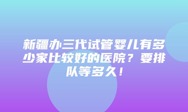 新疆办三代试管婴儿有多少家比较好的医院？要排队等多久！