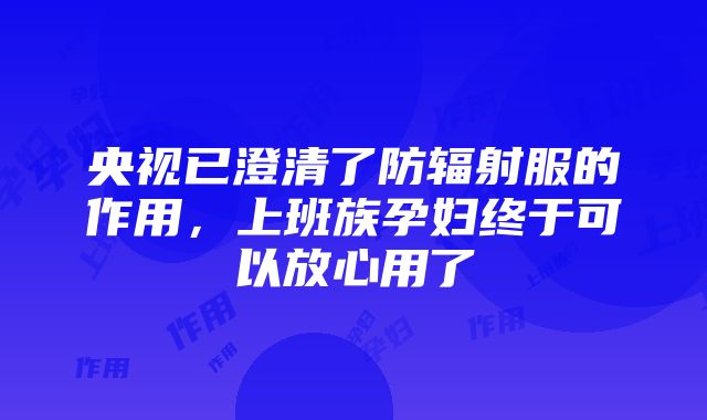 央视已澄清了防辐射服的作用，上班族孕妇终于可以放心用了