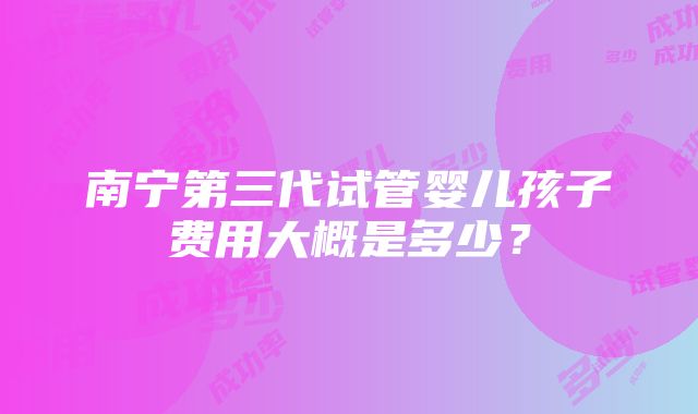 南宁第三代试管婴儿孩子费用大概是多少？