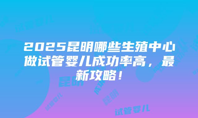 2025昆明哪些生殖中心做试管婴儿成功率高，最新攻略！