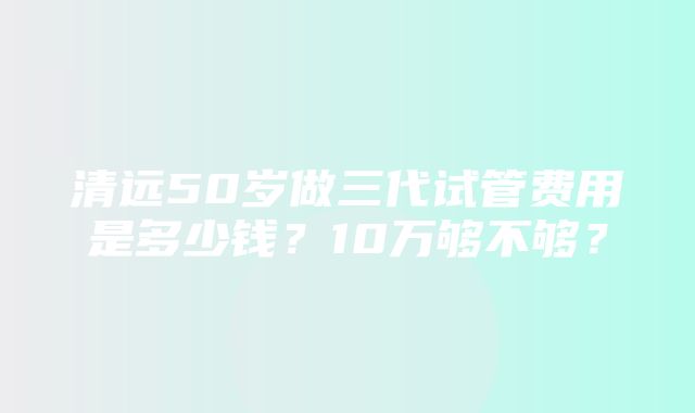 清远50岁做三代试管费用是多少钱？10万够不够？