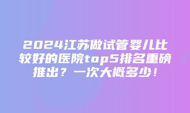 2024江苏做试管婴儿比较好的医院top5排名重磅推出？一次大概多少！