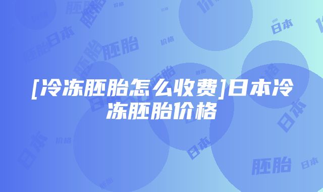 [冷冻胚胎怎么收费]日本冷冻胚胎价格