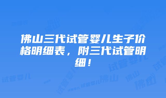 佛山三代试管婴儿生子价格明细表，附三代试管明细！