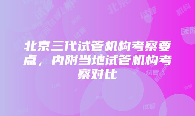 北京三代试管机构考察要点，内附当地试管机构考察对比