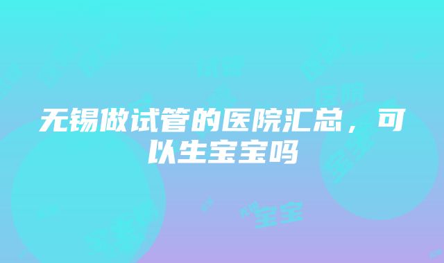 无锡做试管的医院汇总，可以生宝宝吗