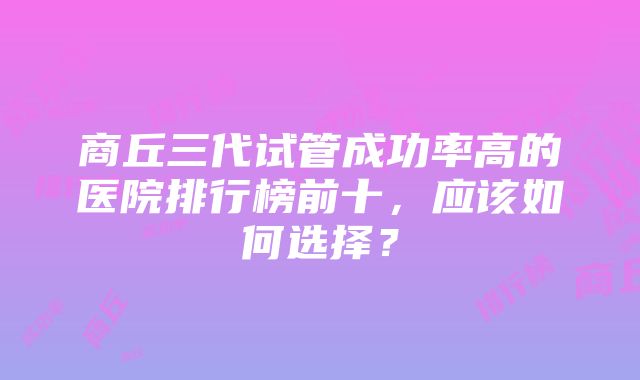 商丘三代试管成功率高的医院排行榜前十，应该如何选择？