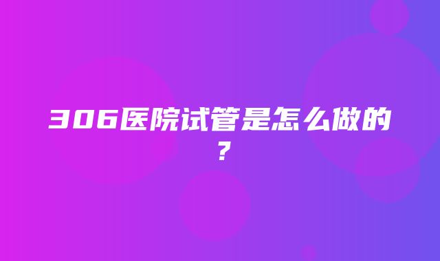 306医院试管是怎么做的？